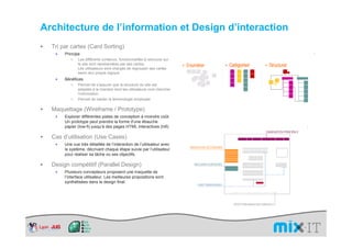 Architecture de l’information et Design d’interaction
  Tri par cartes (Card Sorting)
   ×   Principe
              Les différents contenus, fonctionnalités à retrouver sur
              le site sont représentées par des cartes.
              Les utilisateurs sont chargés de regrouper ses cartes
              selon leur propre logique.
   ×   Bénéfices
              Permet de s’assurer que la structure du site est
              adaptée à la manière dont les utilisateurs vont chercher
              l’information.
              Permet de valider la terminologie employée

  Maquettage (Wireframe / Prototype)
   ×   Explorer différentes pistes de conception à moindre coût.
       Un prototype peut prendre la forme d’une ébauche
       papier (low-fi) jusqu’à des pages HTML interactives (hifi)

  Cas d’utilisation (Use Cases)
   ×   Une vue très détaillée de l’interaction de l’utilisateur avec
       le système, décrivant chaque étape suivie par l’utilisateur
       pour réaliser sa tâche ou ses objectifs.

  Design compétitif (Parallel Design)
   ×   Plusieurs concepteurs proposent une maquette de
       l’interface utilisateur. Les meilleures propositions sont
       synthétisées dans le design final.
 