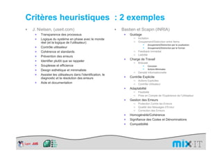 Critères heuristiques : 2 exemples
 J. Nielsen, (useit.com)                                    Bastien et Scapin (INRIA)
  ×   Transparence des processus                             ×   Guidage
  ×   Logique du système en phase avec le monde                        Incitation
      réel (et la logique de l’utilisateur)                            Groupement/Distinction entre Items
                                                                                Groupement/Distinction par la Localisation
  ×   Contrôle utilisateur                                                      Groupement/Distinction par le Format
  ×   Cohérence et standards                                           Feedback Immédiat
                                                                       Lisibilité
  ×   Prévention des erreurs
                                                             ×   Charge de Travail
  ×   Identifier plutôt que se rappeler
                                                                       Brièveté
  ×   Souplesse et efficience                                                   Concision
  ×   Design esthétique et minimaliste                                          Actions Minimales
                                                                       Densité Informationnelle
  ×   Assister les utilisateurs dans l’identification, le
      diagnostic et la résolution des erreurs                ×   Contrôle Explicite
                                                                       Actions Explicites
  ×   Aide et documentation                                            Contrôle Utilisateur
                                                             ×   Adaptabilité
                                                                       Flexibilité
                                                                       Prise en Compte de l’Expérience de l’Utilisateur
                                                             ×   Gestion des Erreurs
                                                                       Protection Contre les Erreurs
                                                                       Qualité des Messages d’Erreur
                                                                       Correction des Erreurs
                                                             ×   Homogénéité/Cohérence
                                                             ×   Signifiance des Codes et Dénominations
                                                             ×   Compatibilité
 