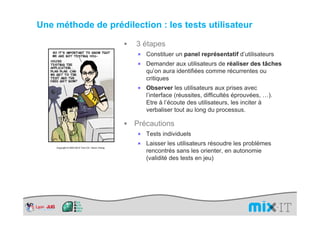 Une méthode de prédilection : les tests utilisateur

                                                  3 étapes
                                                  ×   Constituer un panel représentatif d’utilisateurs
                                                  ×   Demander aux utilisateurs de réaliser des tâches
                                                      qu’on aura identifiées comme récurrentes ou
                                                      critiques
                                                  ×   Observer les utilisateurs aux prises avec
                                                      l’interface (réussites, difficultés éprouvées, …).
                                                      Etre à l’écoute des utilisateurs, les inciter à
                                                      verbaliser tout au long du processus.

                                                  Précautions
                                                  ×   Tests individuels
                                                  ×   Laisser les utilisateurs résoudre les problèmes
    Copyright © 2003-2010 Tom Chi / Kevin Cheng
                                                      rencontrés sans les orienter, en autonomie
                                                      (validité des tests en jeu)
 