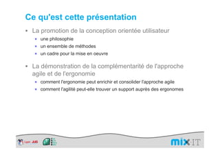 Ce qu'est cette présentation
 La promotion de la conception orientée utilisateur
  × une philosophie
  × un ensemble de méthodes
  × un cadre pour la mise en oeuvre


 La démonstration de la complémentarité de l'approche
 agile et de l'ergonomie
  × comment l'ergonomie peut enrichir et consolider l'approche agile
  × comment l'agilité peut-elle trouver un support auprès des ergonomes
 