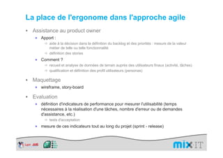 La place de l'ergonome dans l'approche agile
 Assistance au product owner
  ×   Apport :
          aide à la décision dans la définition du backlog et des priorités : mesure de la valeur
          métier de telle ou telle fonctionnalité
          définition des stories
  ×   Comment ?
          recueil et analyse de données de terrain auprès des utilisateurs finaux (activité, tâches)
          qualification et définition des profil utilisateurs (personas)

 Maquettage
  ×   wireframe, story-board

 Evaluation
  ×   définition d'indicateurs de performance pour mesurer l'utilisabilité (temps
      nécessaires à la réalisation d'une tâches, nombre d'erreur ou de demandes
      d'assistance, etc.)
          tests d'acceptation
  ×   mesure de ces indicateurs tout au long du projet (sprint - release)
 