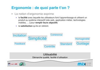 Ergonomie : de quoi parle t’on ?
 La notion d’ergonomie exprime
  × la facilité avec laquelle les utilisateurs font l’apprentissage et utilisent un
     produit ou système interactif (site web, application métier, technologies
     mobiles, …) pour remplir leurs objectifs
  × la satisfaction qu’ils en retirent.




Incitation                                Cohérence
                Simplicité                                           Homogénéité

 Feedback                                           Standard           Guidage
                                  Contrôle

                                 Utilisabilité
                     Démarche qualité, facilité d’utilisation
 
