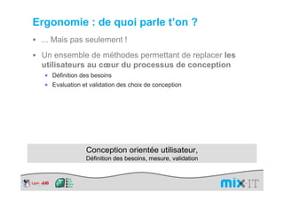 Ergonomie : de quoi parle t’on ?
 ... Mais pas seulement !
 Un ensemble de méthodes permettant de replacer les
 utilisateurs au cœur du processus de conception
  × Définition des besoins
  × Evaluation et validation des choix de conception




                 Conception orientée utilisateur,
                 Définition des besoins, mesure, validation
 
