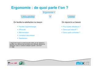 Ergonomie : de quoi parle t’on ?
                                                                      Ergonomie =

                        Utilisabilité                                          +           Utilité
        On facilite la satisfaction du besoin                                       On répond à un besoin

                   Facilité d’apprentissage                                          Pour quels utilisateurs ?
                   Efficacité                                                        Dans quel objectif ?
                   Mémorisation                                                      Dans quels contextes ?
                   Limitation des erreurs
                   Satisfaction

« Degré selon lequel un produit peut être utilisé, par des utilisateurs
  « Degré selon lequel un produit peut être utilisé, par des utilisateurs
identifiés, pour atteindre des buts définis avec efficacité, efficience et
  identifiés, pour atteindre des buts définis avec efficacité, efficience et
satisfaction, dans un contexte d’utilisation spécifié » (ISO 9241-
  satisfaction, dans un contexte d’utilisation spécifié » (ISO 9241-
11,1998)
  11,1998)
 