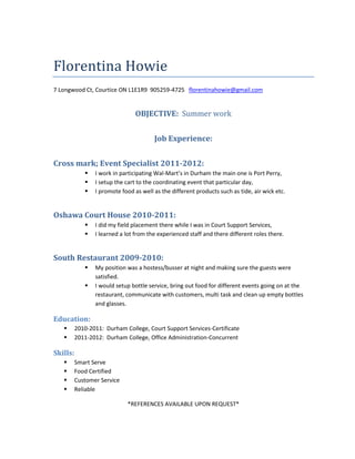 Florentina Howie
7 Longwood Ct, Courtice ON L1E1R9 905259-4725 florentinahowie@gmail.com


                                 OBJECTIVE: Summer work


                                        Job Experience:


Cross mark; Event Specialist 2011-2012:
                I work in participating Wal-Mart’s in Durham the main one is Port Perry,
                I setup the cart to the coordinating event that particular day,
                I promote food as well as the different products such as tide, air wick etc.


Oshawa Court House 2010-2011:
                I did my field placement there while I was in Court Support Services,
                I learned a lot from the experienced staff and there different roles there.


South Restaurant 2009-2010:
                My position was a hostess/busser at night and making sure the guests were
                 satisfied.
                I would setup bottle service, bring out food for different events going on at the
                 restaurant, communicate with customers, multi task and clean up empty bottles
                 and glasses.

Education:
         2010-2011: Durham College, Court Support Services-Certificate
         2011-2012: Durham College, Office Administration-Concurrent

Skills:
         Smart Serve
         Food Certified
         Customer Service
         Reliable

                             *REFERENCES AVAILABLE UPON REQUEST*
 