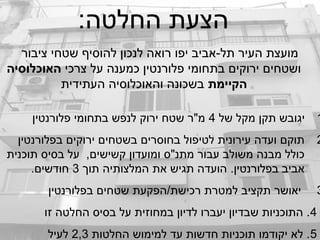 :‫החלטה‬ ‫הצעת‬
‫ציבור‬ ‫שטחי‬ ‫להוסיף‬ ‫לנכון‬ ‫רואה‬ ‫יפו‬ ‫תל-אביב‬ ‫העיר‬ ‫מועצת‬
‫צרכי‬ ‫על‬ ‫כמענה‬ ‫פלורנטין‬ ‫בתחומי‬ ‫ירוקים‬ ‫ושטחים‬‫האוכלוסיה‬
‫הקיימת‬‫העתידית‬ ‫והאוכלוסיה‬ ‫בשכונה‬
1‫של‬ ‫מקל‬ ‫תקן‬ ‫יגובש‬4‫פלורנטין‬ ‫בתחומי‬ ‫לנפש‬ ‫ירוק‬ ‫שטח‬ ‫מ"ר‬
2‫בפלורנטין‬ ‫ירוקים‬ ‫בשטחים‬ ‫בחוסרים‬ ‫לטיפול‬ ‫עירונית‬ ‫ועדה‬ ‫תוקם‬
‫תוכנית‬ ‫בסיס‬ ‫על‬ ,‫קשישים‬ ‫ומועדון‬ ‫מתנ"ס‬ ‫עבור‬ ‫משולב‬ ‫מבנה‬ ‫כולל‬
‫תוך‬ ‫המלצותיה‬ ‫את‬ ‫תגיש‬ ‫הועדה‬ .‫בפלורנטין‬ ‫אביב‬3.‫חודשים‬
3‫בפלורנטין‬ ‫שטחים‬ ‫רכישת/הפקעת‬ ‫למטרת‬ ‫תקציב‬ ‫יאושר‬
4‫זו‬ ‫החלטה‬ ‫בסיס‬ ‫על‬ ‫במחוזית‬ ‫לדיון‬ ‫יעברו‬ ‫שבדיון‬ ‫התוכניות‬ .
5‫החלטות‬ ‫למימוש‬ ‫עד‬ ‫חדשות‬ ‫תוכניות‬ ‫יקודמו‬ ‫לא‬ .2,3‫לעיל‬
 