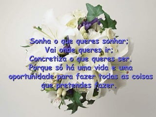 Sonha o que queres sonhar;  Vai onde queres ir;  Concretiza o que queres ser. Porque só há uma vida e uma oportunidade para fazer todas as coisas que pretendes fazer .   