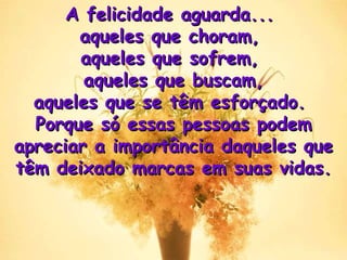 A felicidade aguarda...  aqueles que choram,  aqueles que sofrem,  aqueles que buscam, aqueles que se têm esforçado.  Porque só essas pessoas podem apreciar a importância daqueles que têm deixado marcas em suas vidas . 