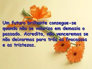 Um futuro brilhante consegue-se quando não se valoriza em demasia o passado. Acredita, não venceremos se não deixarmos para trás os fracassos  e as tristezas . 