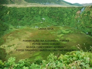 LAGOA SECA FORMATAÇÃO: ISA ALEXANDRA BORGES FOTOS: MÁRIO COELHO MÚSICA: CANCIONEIRO AÇORIANO FOTOS TIRADAS DO BARCO DO CRISTINO MALHEIRO 
