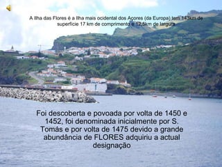 Flores A Ilha das Flores é a Ilha mais ocidental dos Açores (da Europa) tem 143km de superfície 17 km de comprimento e 12,5km de largura Foi descoberta e povoada por volta de 1450 e 1452, foi denominada inicialmente por S. Tomás e por volta de 1475 devido a grande abundância de FLORES adquiriu a actual designação 