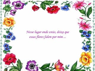 Nesse lugar onde estás, deixa que essas flores falem por mim ... 