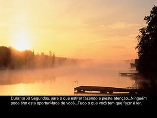 Durante 60 Segundos, pare o que estiver fazendo e preste atenção...Ninguém
pode tirar esta oportunidade de você...Tudo o que você tem que fazer é ler.
 