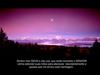 Senhor meu DEUS e meu pai, que neste momento o SENHOR
venha estender suas mãos para abençoar abundantemente a
pessoa que me enviou esta mensagem.
 