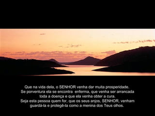 Que na vida dela, o SENHOR venha dar muita prosperidade.
Se porventura ela se encontra enferma, que venha ser arrancada
toda a doença e que ela venha obter a cura.
Seja esta pessoa quem for, que os seus anjos, SENHOR, venham
guardá-la e protegê-la como a menina dos Teus olhos.
 