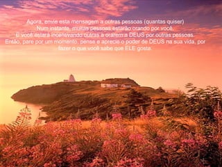 Agora, envie esta mensagem a outras pessoas (quantas quiser)
Num instante, muitas pessoas estarão orando por você.
E você estará incentivando outras a orarem a DEUS por outras pessoas.
Então, pare por um momento, pense e aprecie o poder de DEUS na sua vida, por
fazer o que você sabe que ELE gosta.
 