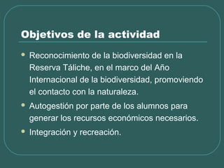 Objetivos de la actividad
 Reconocimiento de la biodiversidad en la
Reserva Táliche, en el marco del Año
Internacional de la biodiversidad, promoviendo
el contacto con la naturaleza.
 Autogestión por parte de los alumnos para
generar los recursos económicos necesarios.
 Integración y recreación.
 