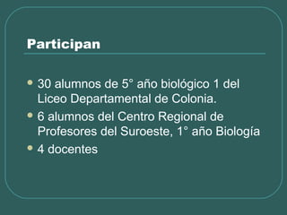 Participan
 30 alumnos de 5° año biológico 1 del
Liceo Departamental de Colonia.
 6 alumnos del Centro Regional de
Profesores del Suroeste, 1° año Biología
 4 docentes
 