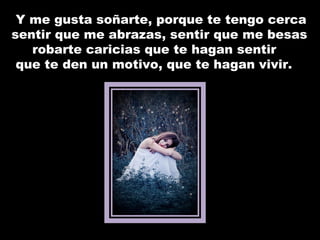 Y me gusta soñarte, porque te tengo cerca sentir que me abrazas, sentir que me besas robarte caricias que te hagan sentir que te den un motivo, que te hagan vivir. 