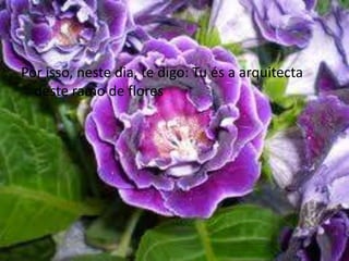 Por isso, neste dia, te digo: Tu és a arquitecta deste ramo de flores