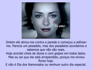 Ontem ele atirou-me contra a parede e começou a asfixiar-
me. Parecia um pesadelo, mas dos pesadelos acordamos e
                              sabemos que não são reais.
Hoje acordei cheia de dores e com golpes em todos lados.
  Mas eu sei que ele está arrependido, porque me enviou
                                                    flores hoje.
E não uma vítima da violência contra a mulher, faça um depósito ou nenhum outroTatiana Cerruti Lima
   Ajude
         é Dia dos Namorados no, Bradesco Ag. 2777-4 – Cc. 00118702 - dia especial.
 