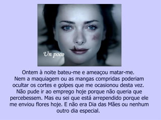 Ontem à noite bateu-me e ameaçou matar-me.
  Nem a maquiagem ou as mangas compridas poderiam
 ocultar os cortes e golpes que me ocasionou desta vez.
   Não pude ir ao emprego hoje porque não queria que
percebessem. Mas eu sei que está arrependido porque ele
me enviou flores hoje. E não era Dia das Mães ou nenhum
                                            outro dia especial.
    Ajude uma vítima da violência contra a mulher, faça um depósito no, Bradesco Ag. 2777-4 – Cc. 00118702 - Tatiana Cerruti Lima
 