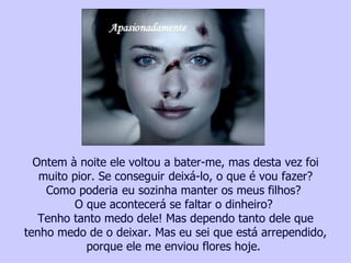 Ontem à noite ele voltou a bater-me, mas desta vez foi
   muito pior. Se conseguir deixá-lo, o que é vou fazer?
    Como poderia eu sozinha manter os meus filhos?
          O que acontecerá se faltar o dinheiro?
   Tenho tanto medo dele! Mas dependo tanto dele que
tenho medo de o deixar. Mas eu sei que está arrependido,
            porque ele me enviou flores hoje.
  Ajude uma vítima da violência contra a mulher, faça um depósito no, Bradesco Ag. 2777-4 – Cc. 00118702 - Tatiana Cerruti Lima
 