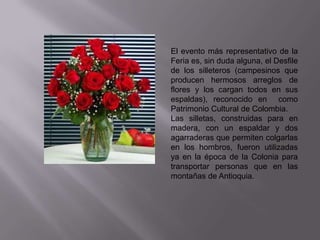 El evento más representativo de la
Feria es, sin duda alguna, el Desfile
de los silleteros (campesinos que
producen hermosos arreglos de
flores y los cargan todos en sus
espaldas), reconocido en como
Patrimonio Cultural de Colombia.
Las silletas, construidas para en
madera, con un espaldar y dos
agarraderas que permiten colgarlas
en los hombros, fueron utilizadas
ya en la época de la Colonia para
transportar personas que en las
montañas de Antioquia.
 