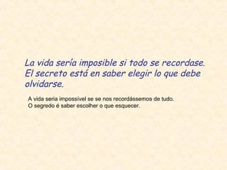 La vida sería imposible si todo se recordase.
El secreto está en saber elegir lo que debe
olvidarse.
A vida seria impossível se se nos recordássemos de tudo.
O segredo é saber escolher o que esquecer.
 