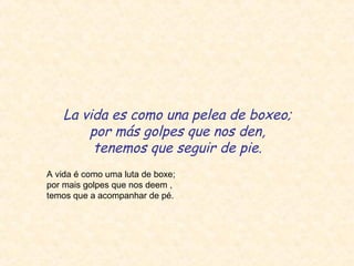 La vida es como una pelea de boxeo;
por más golpes que nos den,
tenemos que seguir de pie.
A vida é como uma luta de boxe;
por mais golpes que nos deem ,
temos que a acompanhar de pé.
 