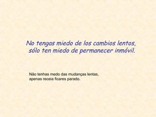 No tengas miedo de los cambios lentos,
sólo ten miedo de permanecer inmóvil.
Não tenhas medo das mudanças lentas,
apenas receia ficares parado.
 