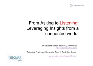 From Asking to Listening:
Leveraging Insights from a
         connected world.

                 Dr Laurent Florès, Founder, crmmetrix
                                lflores@crmmetrix.com

Associate Professor, Université Paris II Panthéon-Assas

                        www.twitter.com/laurentflores
 