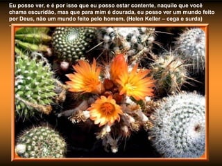 Eu posso ver, e é por isso que eu posso estar contente, naquilo que você
chama escuridão, mas que para mim é dourada, eu posso ver um mundo feito
por Deus, não um mundo feito pelo homem. (Helen Keller – cega e surda)
-
 