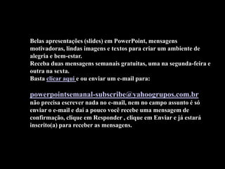 Belas apresentações (slides) em PowerPoint, mensagens
motivadoras, lindas imagens e textos para criar um ambiente de
alegria e bem-estar.
Receba duas mensagens semanais gratuitas, uma na segunda-feira e
outra na sexta.
Basta clicar aqui e ou enviar um e-mail para:

powerpointsemanal-subscribe@yahoogrupos.com.br
não precisa escrever nada no e-mail, nem no campo assunto é só
enviar o e-mail e daí a pouco você recebe uma mensagem de
confirmação, clique em Responder , clique em Enviar e já estará
inscrito(a) para receber as mensagens.
 