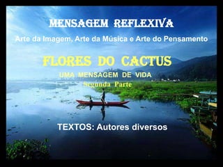 MENSAGEM  REFLEXIVA Arte da Imagem, Arte da Música e Arte do Pensamento FlorES  dO  cactus UMA  MENSAGEM  DE  VIDA Segunda  Parte TEXTOS: Autores diversos  