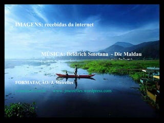 IMAGENS: recebidas da internet                   MÚSICA: Beldrich Smetana  - Die MaldauFORMATAÇÃO: J. Meirelles celjm@uol.com.br      www. jmeirelles.wordpress.com   