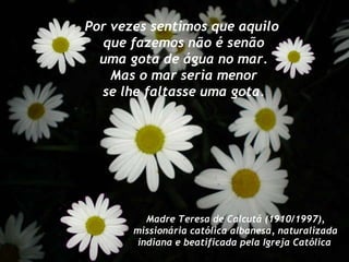 Por vezes sentimos que aquilo que fazemos não é senão uma gota de água no mar. Mas o mar seria menor se lhe faltasse uma gota. Madre Teresa de Calcutá (1910/1997), missionária católica albanesa, naturalizada indiana e beatificada pela Igreja Católica   