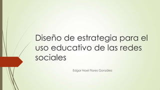 Diseño de estrategia para el
uso educativo de las redes
sociales
Edgar Noel Flores González

 