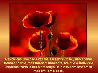 A evolução leva cada vez mais a sentir  DEUS , não apenas  transcendente, mas também imanente, até que o indivíduo, espiritualizado, sinta a presença Dele não somente em si,  mas em torno de si.  