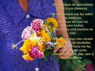 Mãe, quisera ter aproveitado mais a sua presença. A vida sempre nos fez refém da distância, no tempo em que me descobri mulher,  mãe e mais uma lutadora de vida. Mãe, deixo aqui meu recado impregnado de saudades, sua ausência física me faz,  um barco sem porto, uma andarilha da vida, sem a sua sabedoria.   