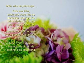 Mãe, não se preocupe... Esta sua filha, sabe que você não se descuida, que está de mãos dadas com meu pai, e que juntos me enviam forças, para as minhas horas de indecisões e de saudades de vocês .  Mãe, você é o meu exemplo de amor, de carinho e de sabedoria. 