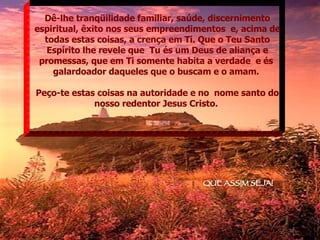 Dê-lhe tranqüilidade familiar, saúde, discernimento espiritual, êxito nos seus empreendimentos  e, acima de todas estas coisas, a crença em Ti. Que o Teu Santo Espírito lhe revele que  Tu és um Deus de aliança e promessas, que em Ti somente habita a verdade  e és  galardoador daqueles que o buscam e o amam.  Peço-te estas coisas na autoridade e no  nome santo do nosso redentor Jesus Cristo.  QUE ASSIM SEJA! 
