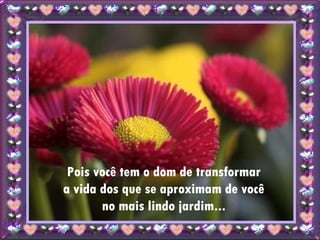 Pois você tem o dom de transformar a vida dos que se aproximam de você no mais lindo jardim... 