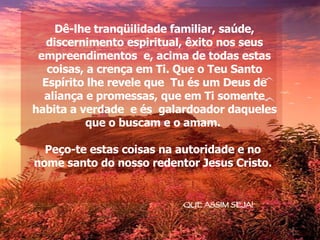 Dê-lhe tranqüilidade familiar, saúde, discernimento espiritual, êxito nos seus empreendimentos  e, acima de todas estas coisas, a crença em Ti. Que o Teu Santo Espírito lhe revele que  Tu és um Deus de aliança e promessas, que em Ti somente habita a verdade  e és  galardoador daqueles que o buscam e o amam.  Peço-te estas coisas na autoridade e no  nome santo do nosso redentor Jesus Cristo.  QUE ASSIM SEJA! 