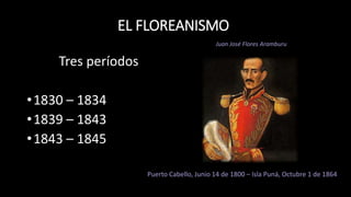 EL FLOREANISMO
Tres períodos
•1830 – 1834
•1839 – 1843
•1843 – 1845
Puerto Cabello, Junio 14 de 1800 – Isla Puná, Octubre 1 de 1864
Juan José Flores Aramburu
 