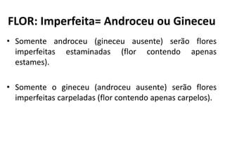 • Somente androceu (gineceu ausente) serão flores
imperfeitas estaminadas (flor contendo apenas
estames).
• Somente o gineceu (androceu ausente) serão flores
imperfeitas carpeladas (flor contendo apenas carpelos).
FLOR: Imperfeita= Androceu ou Gineceu
 