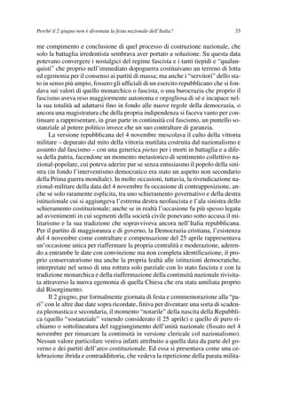 03Flores   8-05-2006    13:59     Pagina 33




             Perché il 2 giugno non è diventata la festa nazionale dell’Italia?               33

             me compimento e conclusione di quel processo di costruzione nazionale, che
             solo la battaglia irredentista sembrava aver portato a soluzione. Su questa data
             potevano convergere i nostalgici del regime fascista e i tanti tiepidi e “qualun-
             quisti” che proprio nell’immediato dopoguerra costituivano un terreno di lotta
             ed egemonia per il consenso ai partiti di massa; ma anche i “servitori” dello sta-
             to in senso più ampio, fossero gli ufficiali di un esercito repubblicano che si fon-
             dava sui valori di quello monarchico o fascista, o una burocrazia che proprio il
             fascismo aveva reso maggiormente autonoma e orgogliosa di sé e incapace nel-
             la sua totalità ad adattarsi fino in fondo alle nuove regole della democrazia, o
             ancora una magistratura che della propria indipendenza si faceva vanto per con-
             tinuare a rappresentare, in gran parte in continuità col fascismo, un puntello so-
             stanziale al potere politico invece che un suo contraltare di garanzia.
                   La versione repubblicana del 4 novembre mescolava il culto della vittoria
             militare – depurato dal mito della vittoria mutilata costruita dal nazionalismo e
             assunto dal fascismo – con una generica pietas per i morti in battaglia e a dife-
             sa della patria, facendone un momento metastorico di sentimento collettivo na-
             zional-popolare, cui poteva aderire pur se senza entusiasmo il popolo della sini-
             stra (in fondo l’interventismo democratico era stato un aspetto non secondario
             della Prima guerra mondiale). In molte occasioni, tuttavia, la rivendicazione na-
             zional-militare della data del 4 novembre fu occasione di contrapposizione, an-
             che se solo raramente esplicita, tra uno schieramento governativo e della destra
             istituzionale cui si aggiungeva l’estrema destra neofascista e l’ala sinistra dello
             schieramento costituzionale; anche se in realtà l’occasione fu più spesso legata
             ad avvenimenti in cui segmenti della società civile ponevano sotto accusa il mi-
             litarismo e la sua tradizione che sopravviveva ancora nell’Italia repubblicana.
             Per il partito di maggioranza e di governo, la Democrazia cristiana, l’esistenza
             del 4 novembre come contraltare e compensazione del 25 aprile rappresentava
             un’occasione unica per riaffermare la propria centralità e moderazione, aderen-
             do a entrambe le date con convinzione ma non completa identificazione, il pro-
             prio conservatorismo ma anche la propria lealtà alle istituzioni democratiche,
             interpretate nel senso di una rottura solo parziale con lo stato fascista e con la
             tradizione monarchica e della riaffermazione della continuità nazionale rivisita-
             ta attraverso la nuova egemonia di quella Chiesa che era stata umiliata proprio
             dal Risorgimento.
                   Il 2 giugno, pur formalmente giornata di festa e commemorazione alla “pa-
             ri” con le altre due date sopra ricordate, finiva per diventare una sorta di scaden-
             za pleonastica e secondaria, il momento “notarile” della nascita della Repubbli-
             ca (quello “sostanziale” venendo considerato il 25 aprile) e quello di puro ri-
             chiamo o sottolineatura del raggiungimento dell’unità nazionale (fissato nel 4
             novembre per rimarcare la continuità in versione clericale col nazionalismo).
             Nessun valore particolare veniva infatti attribuito a quella data da parte del go-
             verno e dei partiti dell’arco costituzionale. Ed essa si presentava come una ce-
             lebrazione ibrida e contraddittoria, che vedeva la ripetizione della parata milita-
 
