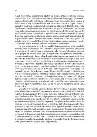 03Flores   8-05-2006   13:59   Pagina 34




               34                                                                     Marcello Flores

               re del 4 novembre in forme più edulcorate e meno chiassose (legata in modo
               esplicito alla Nato e all’alleanza atlantica) affiancata all’omaggio retorico alla
               Carta costituzionale festeggiata in forma politico-diplomatica tutta interna al
               Palazzo del potere e che escludeva, nella sostanza, proprio il popolo su cui la
               Carta trovava il suo fondamento. Senza entrare adesso nel dibattito storiografi-
               co sul merito e sui limiti di una “Repubblica dei partiti”, sta di fatto che l’assun-
               zione della partecipazione popolare prevalentemente all’interno del sistema dei
               partiti, anche se con la verifica e la legittimazione del voto elettorale, escludeva
               di trovare un momento simbolico e unitario che fosse tale per l’intera totalità del
               popolo italiano e sulla base dei nuovi valori emersi con la fine della guerra (va-
               lori che incorporavano la Resistenza e l’antifascismo ma non potevano esaurir-
               si in esso) a livello europeo e internazionale oltre che italiano.
                     Lo scarso interesse per il 2 giugno ebbe la consacrazione nella sua aboli-
               zione di fatto, avvenuta nel 1977 ad opera del governo Andreotti-Cossiga con
               il beneplacito di tutte le forze costituzionali, che “spostò” alla prima domeni-
               ca di giugno la celebrazione della Repubblica e alla prima di novembre la
               commemorazione del 4 novembre. La volontà di recuperare alcune tra le trop-
               pe festività infrasettimanali presenti nel nostro calendario colpì, e non certo
               pour cause, proprio la festa che più di tutte avrebbe potuto rappresentare e ce-
               mentare la coesione e l’identità nazionale; e questo nel pieno della discussio-
               ne sul compromesso storico e della strategia di entente nationale o union sa-
               crée, o grande coalizione tra Dc e Pci che l’anno successivo il rapimento Mo-
               ro accelerò e sacrificò al tempo stesso. Mantenere il 25 aprile era indispensa-
               bile all’identità comunista, che stava entrando nella maggioranza e non vole-
               va venir tacciato di cedimento e imborghesimento totale; mentre il 2 giugno
               poteva essere facilmente sacrificato, tenuto conto che esso era stato sempre
               celebrato esclusivamente come vittoria della repubblica sulla monarchia e non
               come voto per l’Assemblea costituente da cui doveva nascere la nuova Italia
               democratica.
                     Quando il presidente Ciampi, durante la breve vita del governo Amato,
               reintrodusse nuovamente il 2 giugno come festività a tutti gli effetti, lo fece nel-
               l’ambito di quel recupero dell’identità nazionale italiana cui si è dedicato come
               parte fondamentale e rilevante del proprio mandato presidenziale. Senza volere
               affrontare criticamente questo aspetto cruciale del settennato Ciampi, che ha
               avuto comunque effetti e risultati importanti sul piano della modificazione del
               costume e degli atteggiamenti legati al problema dell’identità nazionale, biso-
               gna tuttavia sottolineare che il Presidente della repubblica non ha inteso punta-
               re prevalentemente sugli aspetti peculiari e originali del 2 giugno ma sull’inte-
               ro arco di strumenti e simboli utili alla rifondazione dell’identità nazionale de-
               gli italiani. Solo per questo, infatti, ha potuto sostenere, festeggiando la fine del-
               la grande carneficina del 1915-1918, che «il 4 novembre è un tassello essenzia-
               le nel percorso della memoria che ha il suo perno nella festa del 2 giugno, la na-
               scita, per volontà del popolo, della Repubblica».
 