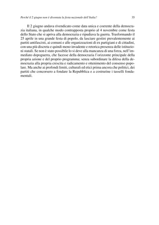 03Flores   8-05-2006    13:59     Pagina 35




             Perché il 2 giugno non è diventata la festa nazionale dell’Italia?                 35

                  Il 2 giugno andava rivendicato come data unica e coerente della democra-
             zia italiana, in qualche modo contrapposta proprio al 4 novembre come festa
             dello Stato che si apriva alla democrazia e ripudiava la guerra. Trasformando il
             25 aprile in una grande festa di popolo, da lasciare gestire prevalentemente ai
             partiti antifascisti, ai comuni e alle organizzazioni di ex partigiani e di cittadini,
             con una più discreta e quindi meno invadente e retorica presenza delle istituzio-
             ni statali. Se non è stato possibile lo si deve alla mancanza di una forza, nell’im-
             mediato dopoguerra, che facesse della democrazia l’orizzonte principale della
             propria azione e del proprio programma; senza subordinare la difesa della de-
             mocrazia alla propria crescita e radicamento e ottenimento del consenso popo-
             lare. Ma anche ai profondi limiti, culturali ed etici prima ancora che politici, dei
             partiti che concorsero a fondare la Repubblica e a costrurine i tasselli fonda-
             mentali.
 