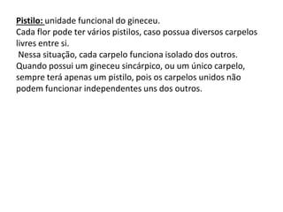 Pistilo: unidade funcional do gineceu.
Cada flor pode ter vários pistilos, caso possua diversos carpelos
livres entre si.
Nessa situação, cada carpelo funciona isolado dos outros.
Quando possui um gineceu sincárpico, ou um único carpelo,
sempre terá apenas um pistilo, pois os carpelos unidos não
podem funcionar independentes uns dos outros.

 